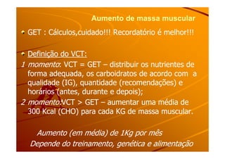 Aumento de massa muscularAumento de massa muscular
GET : Cálculos,cuidado!!! Recordatório é melhor!!!GET : Cálculos,cuidado!!! Recordatório é melhor!!!
Definição do VCT:Definição do VCT:
11 momentomomento:: VCT = GETVCT = GET –– distribuir os nutrientes dedistribuir os nutrientes de
forma adequada, os carboidratos de acordo com aforma adequada, os carboidratos de acordo com a
qualidade (IG), quantidade (recomendações) equalidade (IG), quantidade (recomendações) equalidade (IG), quantidade (recomendações) equalidade (IG), quantidade (recomendações) e
horários (antes, durante e depois);horários (antes, durante e depois);
22 momento:momento:VCT > GETVCT > GET –– aumentar uma média deaumentar uma média de
300 Kcal (CHO) para cada KG de massa muscular.300 Kcal (CHO) para cada KG de massa muscular.
Aumento (em média) de 1Kg por mêsAumento (em média) de 1Kg por mês
Depende do treinamento, genética e alimentaçãoDepende do treinamento, genética e alimentação
 