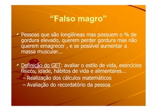 “Falso magro”“Falso magro”
Pessoas que são longilíneas mas possuem o % dePessoas que são longilíneas mas possuem o % de
gordura elevado, querem perder gordura mas nãogordura elevado, querem perder gordura mas não
querem emagrecer , e se possível aumentar aquerem emagrecer , e se possível aumentar a
massa muscular...massa muscular...
Definição do GETDefinição do GET: avaliar o estilo de vida, exercícios: avaliar o estilo de vida, exercícios
físicos, idade, hábitos de vida e alimentares...físicos, idade, hábitos de vida e alimentares...
–– Realização dos cálculos matemáticosRealização dos cálculos matemáticos
–– Avaliação do recordatório da pessoaAvaliação do recordatório da pessoa
 
