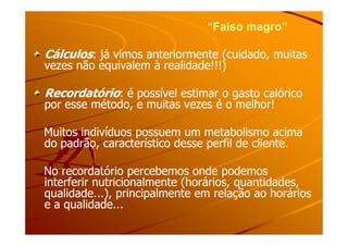 “Falso magro”“Falso magro”
CálculosCálculos: já vimos anteriormente (cuidado, muitas: já vimos anteriormente (cuidado, muitas
vezes não equivalem à realidade!!!)vezes não equivalem à realidade!!!)
RecordatórioRecordatório: é possível estimar o gasto calórico: é possível estimar o gasto calórico
por esse método, e muitas vezes é o melhor!por esse método, e muitas vezes é o melhor!
Muitos indivíduos possuem um metabolismo acimaMuitos indivíduos possuem um metabolismo acima
do padrão, característico desse perfil de cliente.do padrão, característico desse perfil de cliente.
No recordatório percebemos onde podemosNo recordatório percebemos onde podemos
interferir nutricionalmente (horários, quantidades,interferir nutricionalmente (horários, quantidades,
qualidade...), principalmente em relação ao horáriosqualidade...), principalmente em relação ao horários
e a qualidade...e a qualidade...
 