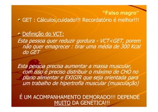 “Falso magro”“Falso magro”
GET : Cálculos,cuidado!!! Recordatório é melhor!!!GET : Cálculos,cuidado!!! Recordatório é melhor!!!
Definição do VCT:Definição do VCT:
Esta pessoa quer reduzir gorduraEsta pessoa quer reduzir gordura -- VCT<GET, poremVCT<GET, porem
não quer emagrecer : tirar uma média de 300 Kcalnão quer emagrecer : tirar uma média de 300 Kcal
do GETdo GET
Esta pessoa precisa aumentar a massa muscular,Esta pessoa precisa aumentar a massa muscular,
com isso é preciso distribuir o máximo de CHO nocom isso é preciso distribuir o máximo de CHO no
plano alimentar e EXIGIR que seja orientada paraplano alimentar e EXIGIR que seja orientada para
um trabalho de hipertrofia muscular (musculação)um trabalho de hipertrofia muscular (musculação)
É UM ACOMPANHAMENTO DEMORADO!!! DEPENDEÉ UM ACOMPANHAMENTO DEMORADO!!! DEPENDE
MUITOMUITO DA GENÉTICA!!!DA GENÉTICA!!!
 