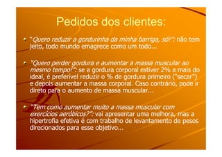 Pedidos dos clientes:Pedidos dos clientes:
““Quero reduzir a gordurinha da minha barriga, só!”:Quero reduzir a gordurinha da minha barriga, só!”: não temnão tem
jeito, todo mundo emagrece como um todo...jeito, todo mundo emagrece como um todo...
“Quero perder gordura e aumentar a massa muscular ao“Quero perder gordura e aumentar a massa muscular ao
mesmo tempo!”:mesmo tempo!”: se a gordura corporal estiver 2% a mais dose a gordura corporal estiver 2% a mais do
ideal, é preferível reduzir o % de gordura primeiro (“secar”)ideal, é preferível reduzir o % de gordura primeiro (“secar”)ideal, é preferível reduzir o % de gordura primeiro (“secar”)ideal, é preferível reduzir o % de gordura primeiro (“secar”)
e depois aumentar a massa corporal. Caso contrário, pode ire depois aumentar a massa corporal. Caso contrário, pode ir
direto para o aumento de massa muscular...direto para o aumento de massa muscular...
“Tem como aumentar muito a massa muscular com“Tem como aumentar muito a massa muscular com
exercícios aeróbicos?”:exercícios aeróbicos?”: vai apresentar uma melhora, mas avai apresentar uma melhora, mas a
hipertrofia efetiva é com trabalho de levantamento de pesoshipertrofia efetiva é com trabalho de levantamento de pesos
direcionados para esse objetivo...direcionados para esse objetivo...
 