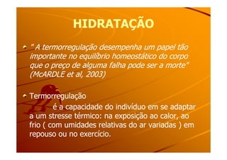 HIDRATAÇÃOHIDRATAÇÃO
" A termorregulação desempenha um papel tão" A termorregulação desempenha um papel tão
importante no equilíbrio homeostático do corpoimportante no equilíbrio homeostático do corpo
que o preço de alguma falha pode ser a morte"que o preço de alguma falha pode ser a morte"
(McARDLE et al, 2003)(McARDLE et al, 2003)
TermorregulaçãoTermorregulação
é a capacidade do indivíduo em se adaptaré a capacidade do indivíduo em se adaptar
a um stresse térmico: na exposição ao calor, aoa um stresse térmico: na exposição ao calor, ao
frio ( com umidades relativas do ar variadas ) emfrio ( com umidades relativas do ar variadas ) em
repouso ou no exercício.repouso ou no exercício.
 