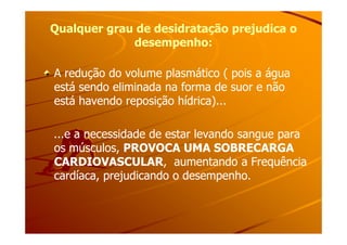 Qualquer grau de desidratação prejudica oQualquer grau de desidratação prejudica o
desempenho:desempenho:
A redução do volume plasmático ( pois a águaA redução do volume plasmático ( pois a água
está sendo eliminada na forma de suor e nãoestá sendo eliminada na forma de suor e não
está havendo reposição hídrica)...está havendo reposição hídrica)...
...e a necessidade de estar levando sangue para...e a necessidade de estar levando sangue para
os músculos,os músculos, PROVOCA UMA SOBRECARGAPROVOCA UMA SOBRECARGA
CARDIOVASCULARCARDIOVASCULAR, aumentando a Frequência, aumentando a Frequência
cardíaca, prejudicando o desempenho.cardíaca, prejudicando o desempenho.
 