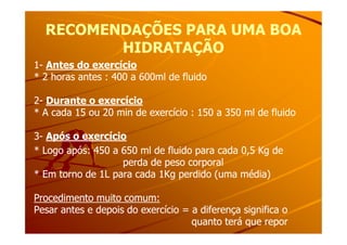 RECOMENDAÇÕES PARA UMA BOARECOMENDAÇÕES PARA UMA BOA
HIDRATAÇÃOHIDRATAÇÃO
11-- Antes do exercícioAntes do exercício
* 2 horas antes : 400 a 600ml de fluido* 2 horas antes : 400 a 600ml de fluido
22-- Durante o exercícioDurante o exercício
* A cada 15 ou 20 min de exercício : 150 a 350 ml de fluido* A cada 15 ou 20 min de exercício : 150 a 350 ml de fluido
33-- Após o exercícioApós o exercício
* Logo após: 450 a 650 ml de fluido para cada 0,5 Kg de* Logo após: 450 a 650 ml de fluido para cada 0,5 Kg de
perda de peso corporalperda de peso corporal
* Em torno de 1L para cada 1Kg perdido (uma média)* Em torno de 1L para cada 1Kg perdido (uma média)
Procedimento muito comum:Procedimento muito comum:
Pesar antes e depois do exercício = a diferença significa oPesar antes e depois do exercício = a diferença significa o
quanto terá que reporquanto terá que repor
 