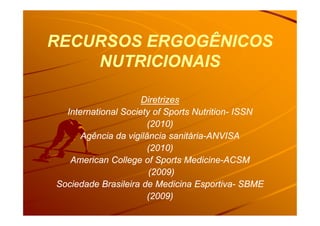 RECURSOS ERGOGÊNICOSRECURSOS ERGOGÊNICOS
NUTRICIONAISNUTRICIONAIS
DiretrizesDiretrizes
International Society of Sports NutritionInternational Society of Sports Nutrition-- ISSNISSNInternational Society of Sports NutritionInternational Society of Sports Nutrition-- ISSNISSN
(2010)(2010)
Agência da vigilância sanitáriaAgência da vigilância sanitária--ANVISAANVISA
(2010)(2010)
American College of Sports MedicineAmerican College of Sports Medicine--ACSMACSM
(2009)(2009)
Sociedade Brasileira de Medicina EsportivaSociedade Brasileira de Medicina Esportiva-- SBMESBME
(2009)(2009)
 