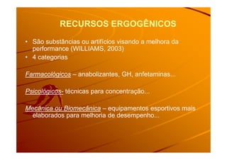 RECURSOS ERGOGÊNICOSRECURSOS ERGOGÊNICOS
• São substâncias ou artifícios visando a melhora da
performance (WILLIAMS, 2003)
• 4 categorias
Farmacológicos – anabolizantes, GH, anfetaminas...
Psicológicos- técnicas para concentração...
Mecânica ou Biomecânica – equipamentos esportivos mais
elaborados para melhoria de desempenho...
 