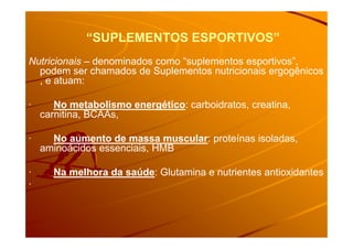 “SUPLEMENTOS ESPORTIVOS”“SUPLEMENTOS ESPORTIVOS”
Nutricionais – denominados como “suplementos esportivos”,
podem ser chamados de Suplementos nutricionais ergogênicos
, e atuam:
· No metabolismo energético: carboidratos, creatina,
carnitina, BCAAs,
· No aumento de massa muscular: proteínas isoladas,
aminoácidos essenciais, HMB
· Na melhora da saúde: Glutamina e nutrientes antioxidantes
·
 