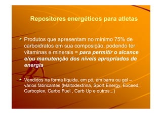 Repositores energéticos para atletasRepositores energéticos para atletas
Produtos que apresentam no mínimo 75% de
carboidratos em sua composição, podendo ter
vitaminas e minerais = para permitir o alcance
e/ou manutenção dos níveis apropriados dee/ou manutenção dos níveis apropriados de
energia
Vendidos na forma líquida, em pó, em barra ou gel –
vários fabricantes (Maltodextrina, Sport Energy, Exceed,
Carboplex, Carbo Fuel , Carb Up e outros...)
 
