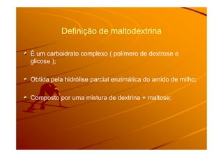 Definição de maltodextrinaDefinição de maltodextrina
É um carboidrato complexo ( polímero de dextrose e
glicose );
Obtida pela hidrólise parcial enzimática do amido de milho;Obtida pela hidrólise parcial enzimática do amido de milho;
Composto por uma mistura de dextrina + maltose;
 