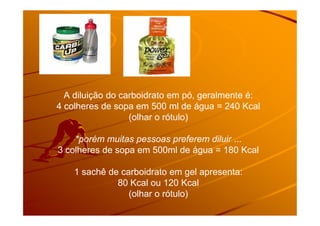 A diluição do carboidrato em pó, geralmente é:
4 colheres de sopa em 500 ml de água = 240 Kcal
(olhar o rótulo)(olhar o rótulo)
*porém muitas pessoas preferem diluir ...
3 colheres de sopa em 500ml de água = 180 Kcal
1 sachê de carboidrato em gel apresenta:
80 Kcal ou 120 Kcal
(olhar o rótulo)
 