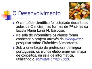 O Desenvolvimento
   O conteúdo científico foi estudado durante as
    aulas de Ciências, nas turmas de 7ª séries da
    Escola Maria Luiza M. Barbosa.
   Na sala de informática os alunos foram
    conhecer o projeto através da Webquest e
    pesquisar sobre Pirâmides Alimentares.
   Sob a orientação da professora de língua
    portuguesa, os alunos elaboraram um mapa
    de conceitos, na sala de informática,
    utilizando o software Cmap Tools.
 