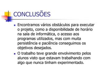 CONCLUSÕES
   Encontramos vários obstáculos para executar
    o projeto, como a disponibilidade de horário
    na sala de informática, o acesso aos
    programas utilizados, mas com muita
    persistência e paciência conseguimos os
    objetivos desejados.
   O trabalho teve grande envolvimento pelos
    alunos visto que estavam trabalhando com
    algo que nunca tinham experimentado.
 