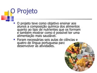 O Projeto
    O projeto teve como objetivo ensinar aos
     alunos a composição química dos alimentos
     quanto ao tipo de nutrientes que os formam
     e também mostrar como é possível ter uma
     alimentação mais saudável.
    Foram necessárias seis aulas de ciências e
     quatro de língua portuguesa para
     desenvolver as atividades.
 