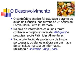O Desenvolvimento
   O conteúdo científico foi estudado durante as
    aulas de Ciências, nas turmas de 7ª séries da
    Escola Maria Luiza M. Barbosa.
   Na sala de informática os alunos foram
    conhecer o projeto através da Webquest e
    pesquisar sobre Pirâmides Alimentares.
   Sob a orientação da professora de língua
    portuguesa, os alunos elaboraram um mapa
    de conceitos, na sala de informática,
    utilizando o software Cmap Tools.
 