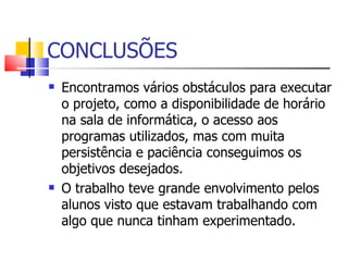 CONCLUSÕES
   Encontramos vários obstáculos para executar
    o projeto, como a disponibilidade de horário
    na sala de informática, o acesso aos
    programas utilizados, mas com muita
    persistência e paciência conseguimos os
    objetivos desejados.
   O trabalho teve grande envolvimento pelos
    alunos visto que estavam trabalhando com
    algo que nunca tinham experimentado.
 
