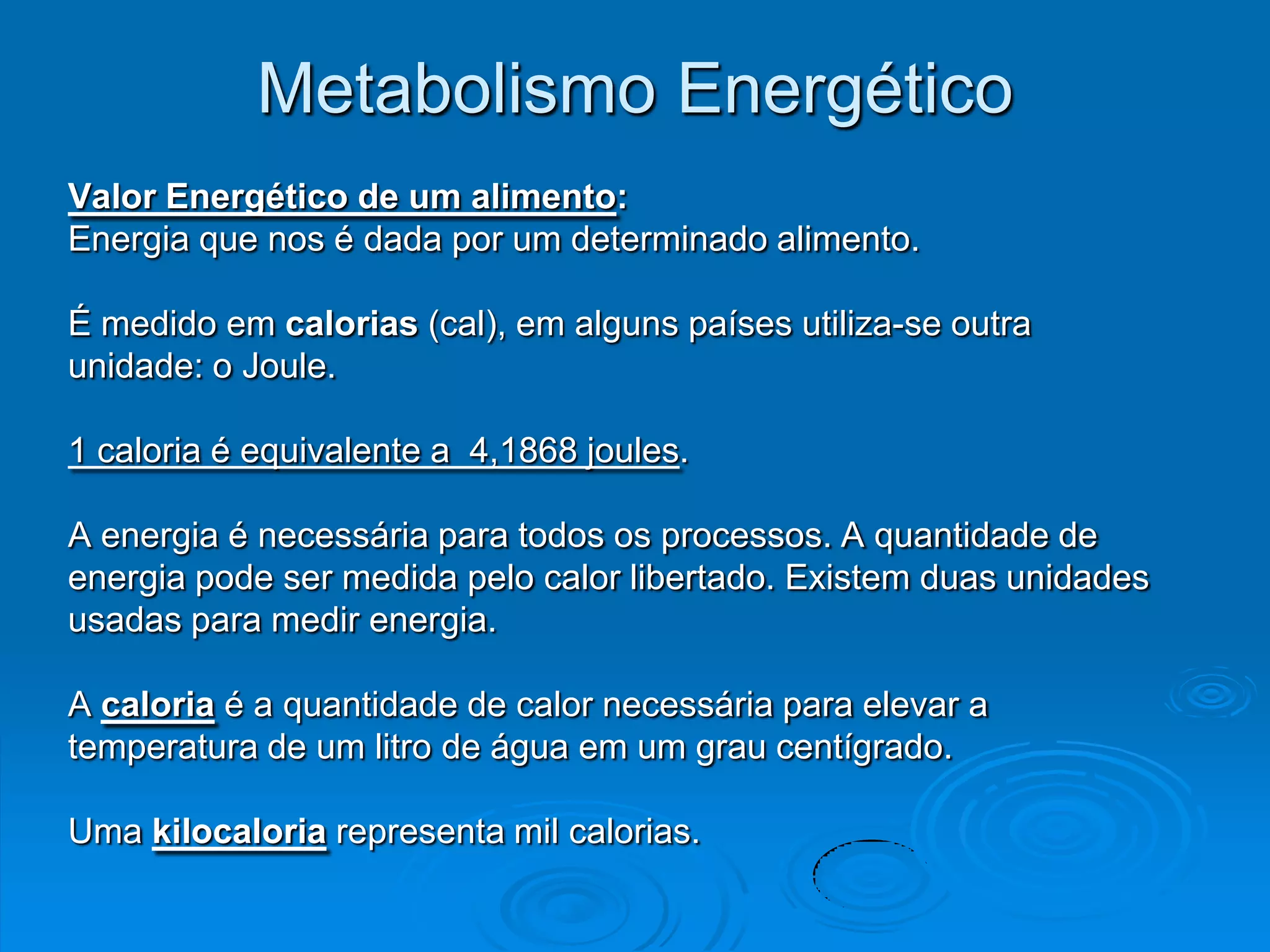 Metabolismo Energético
Valor Energético de um alimento:
Energia que nos é dada por um determinado alimento.

É medido em calorias (cal), em alguns países utiliza-se outra
unidade: o Joule.

1 caloria é equivalente a 4,1868 joules.

A energia é necessária para todos os processos. A quantidade de
energia pode ser medida pelo calor libertado. Existem duas unidades
usadas para medir energia.

A caloria é a quantidade de calor necessária para elevar a
temperatura de um litro de água em um grau centígrado.

Uma kilocaloria representa mil calorias.
 