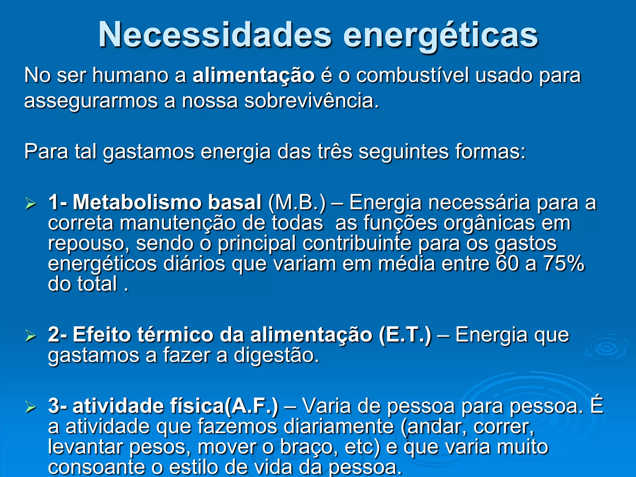 Necessidades energéticas
No ser humano a alimentação é o combustível usado para
assegurarmos a nossa sobrevivência.

Para tal gastamos energia das três seguintes formas:

   1- Metabolismo basal (M.B.) – Energia necessária para a
    correta manutenção de todas as funções orgânicas em
    repouso, sendo o principal contribuinte para os gastos
    energéticos diários que variam em média entre 60 a 75%
    do total .

   2- Efeito térmico da alimentação (E.T.) – Energia que
    gastamos a fazer a digestão.

   3- atividade física(A.F.) – Varia de pessoa para pessoa. É
    a atividade que fazemos diariamente (andar, correr,
    levantar pesos, mover o braço, etc) e que varia muito
    consoante o estilo de vida da pessoa.
 