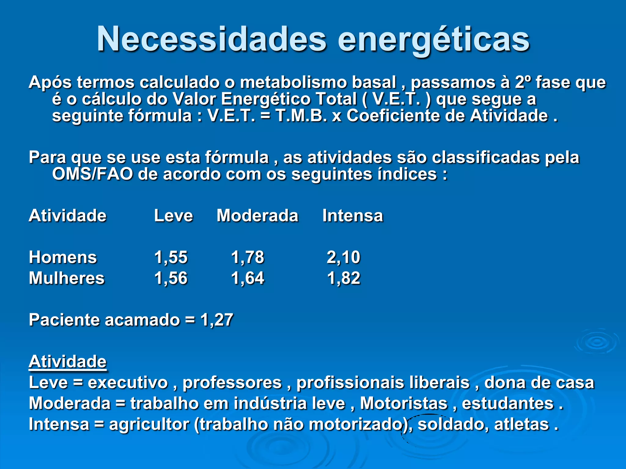 Necessidades energéticas
Após termos calculado o metabolismo basal , passamos à 2º fase que
  é o cálculo do Valor Energético Total ( V.E.T. ) que segue a
  seguinte fórmula : V.E.T. = T.M.B. x Coeficiente de Atividade .

Para que se use esta fórmula , as atividades são classificadas pela
  OMS/FAO de acordo com os seguintes índices :

Atividade      Leve    Moderada     Intensa

Homens         1,55     1,78        2,10
Mulheres       1,56     1,64        1,82

Paciente acamado = 1,27

Atividade
Leve = executivo , professores , profissionais liberais , dona de casa
Moderada = trabalho em indústria leve , Motoristas , estudantes .
Intensa = agricultor (trabalho não motorizado), soldado, atletas .
 