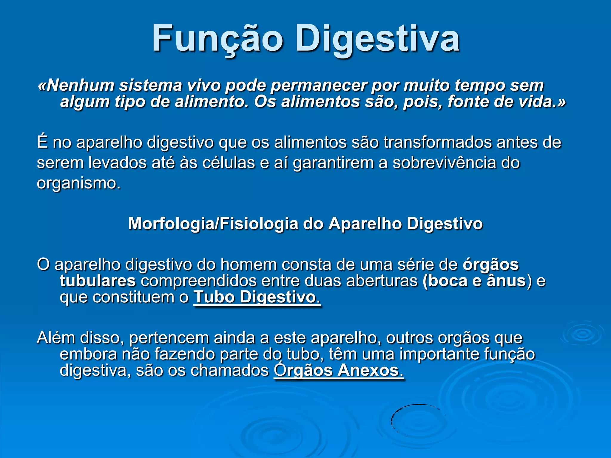 Função Digestiva
«Nenhum sistema vivo pode permanecer por muito tempo sem
  algum tipo de alimento. Os alimentos são, pois, fonte de vida.»

É no aparelho digestivo que os alimentos são transformados antes de
serem levados até às células e aí garantirem a sobrevivência do
organismo.

           Morfologia/Fisiologia do Aparelho Digestivo

O aparelho digestivo do homem consta de uma série de órgãos
   tubulares compreendidos entre duas aberturas (boca e ânus) e
   que constituem o Tubo Digestivo.

Além disso, pertencem ainda a este aparelho, outros orgãos que
   embora não fazendo parte do tubo, têm uma importante função
   digestiva, são os chamados Órgãos Anexos.
 