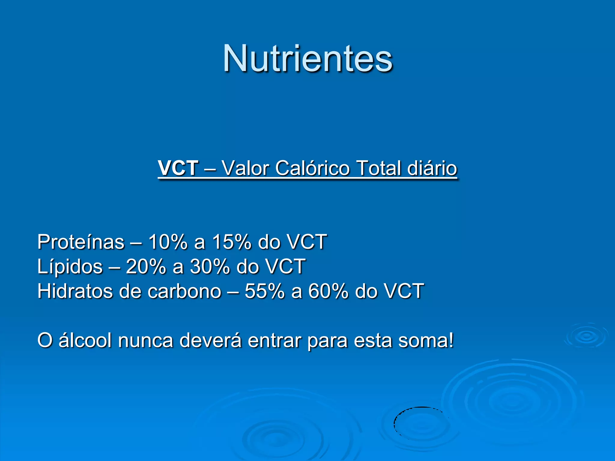 Nutrientes

            VCT – Valor Calórico Total diário


Proteínas – 10% a 15% do VCT
Lípidos – 20% a 30% do VCT
Hidratos de carbono – 55% a 60% do VCT

O álcool nunca deverá entrar para esta soma!
 