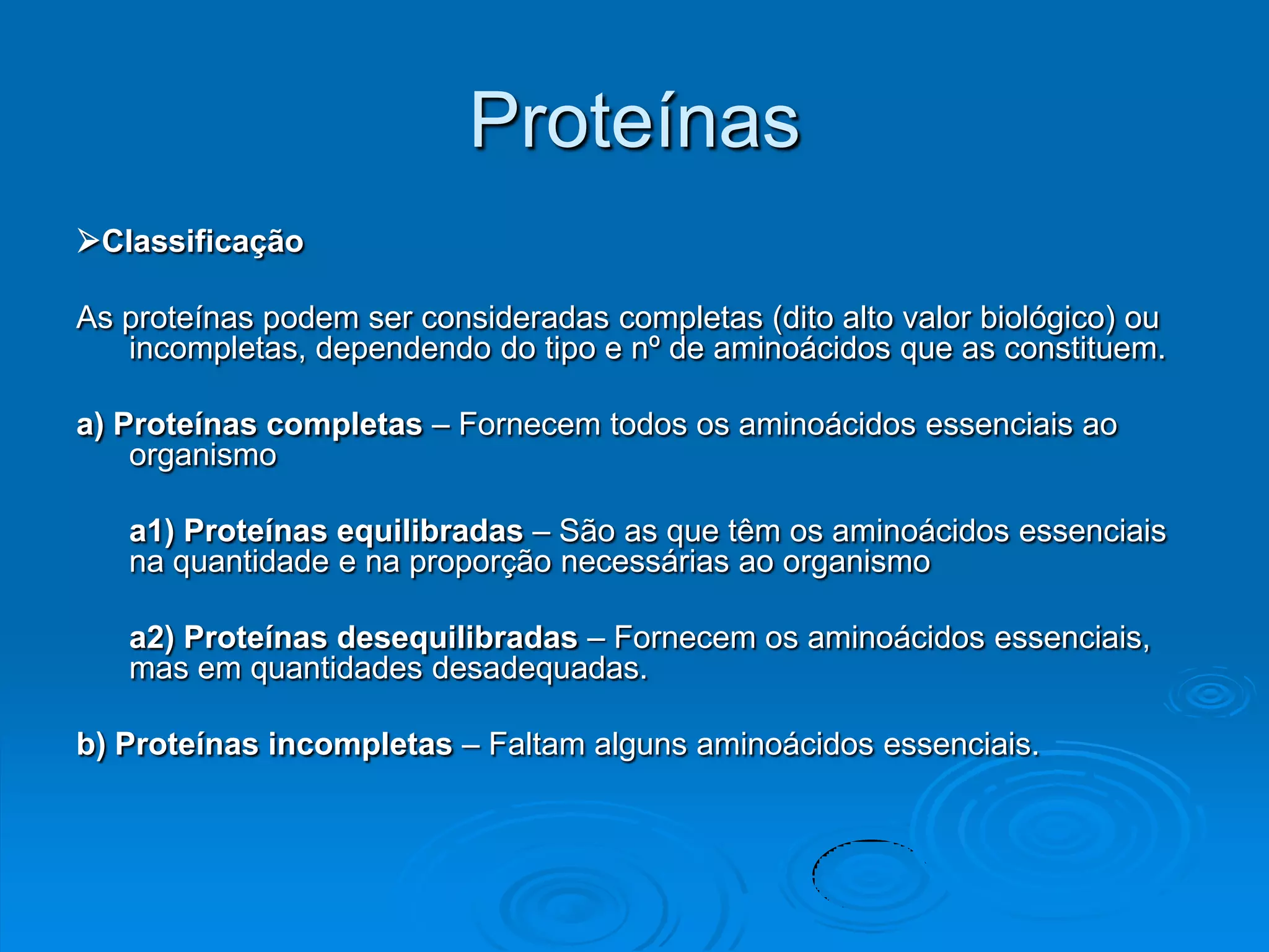 Proteínas
Classificação

As proteínas podem ser consideradas completas (dito alto valor biológico) ou
   incompletas, dependendo do tipo e nº de aminoácidos que as constituem.

a) Proteínas completas – Fornecem todos os aminoácidos essenciais ao
    organismo

   a1) Proteínas equilibradas – São as que têm os aminoácidos essenciais
   na quantidade e na proporção necessárias ao organismo

   a2) Proteínas desequilibradas – Fornecem os aminoácidos essenciais,
   mas em quantidades desadequadas.

b) Proteínas incompletas – Faltam alguns aminoácidos essenciais.
 