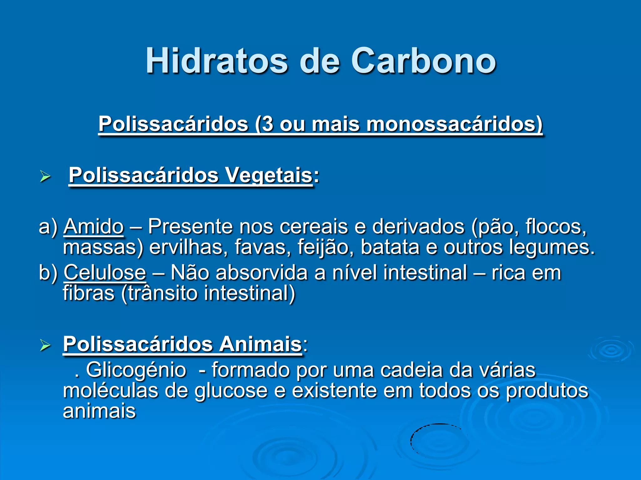 Hidratos de Carbono
       Polissacáridos (3 ou mais monossacáridos)

   Polissacáridos Vegetais:

a) Amido – Presente nos cereais e derivados (pão, flocos,
   massas) ervilhas, favas, feijão, batata e outros legumes.
b) Celulose – Não absorvida a nível intestinal – rica em
   fibras (trânsito intestinal)

   Polissacáridos Animais:
     . Glicogénio - formado por uma cadeia da várias
    moléculas de glucose e existente em todos os produtos
    animais
 