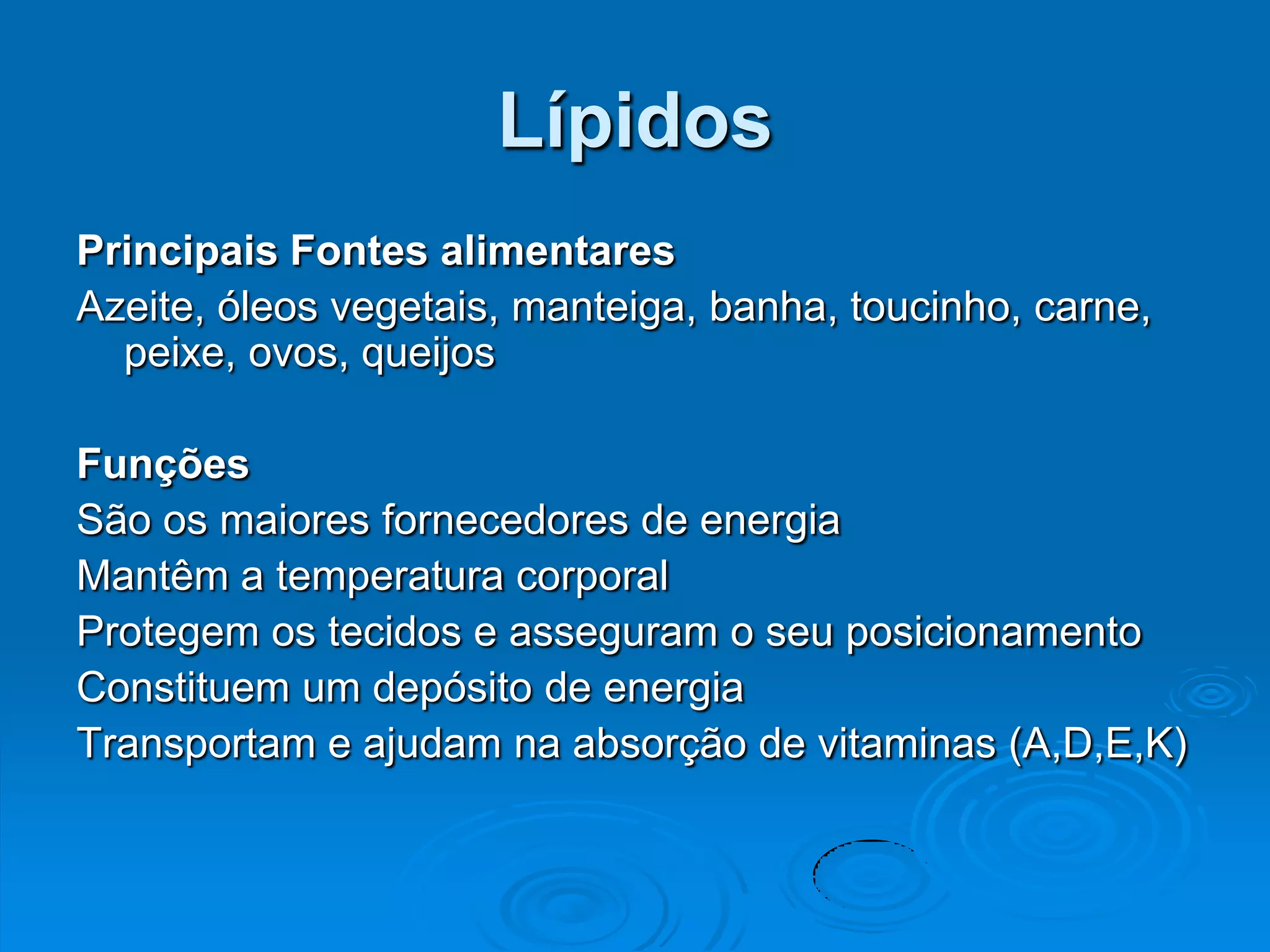 Lípidos
Principais Fontes alimentares
Azeite, óleos vegetais, manteiga, banha, toucinho, carne,
  peixe, ovos, queijos

Funções
São os maiores fornecedores de energia
Mantêm a temperatura corporal
Protegem os tecidos e asseguram o seu posicionamento
Constituem um depósito de energia
Transportam e ajudam na absorção de vitaminas (A,D,E,K)
 