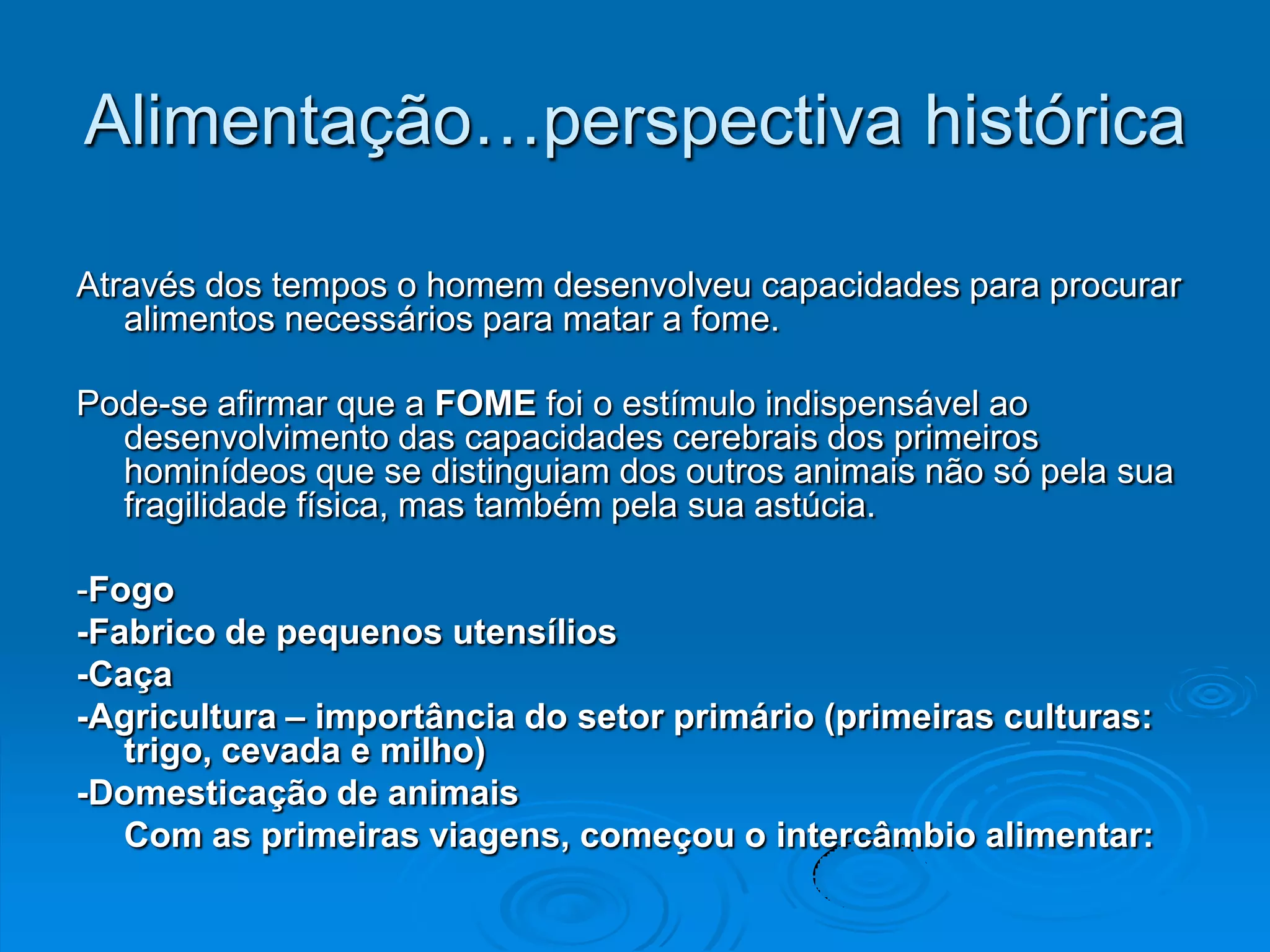 Alimentação…perspectiva histórica

Através dos tempos o homem desenvolveu capacidades para procurar
   alimentos necessários para matar a fome.

Pode-se afirmar que a FOME foi o estímulo indispensável ao
  desenvolvimento das capacidades cerebrais dos primeiros
  hominídeos que se distinguiam dos outros animais não só pela sua
  fragilidade física, mas também pela sua astúcia.

-Fogo
-Fabrico de pequenos utensílios
-Caça
-Agricultura – importância do setor primário (primeiras culturas:
   trigo, cevada e milho)
-Domesticação de animais
   Com as primeiras viagens, começou o intercâmbio alimentar:
 