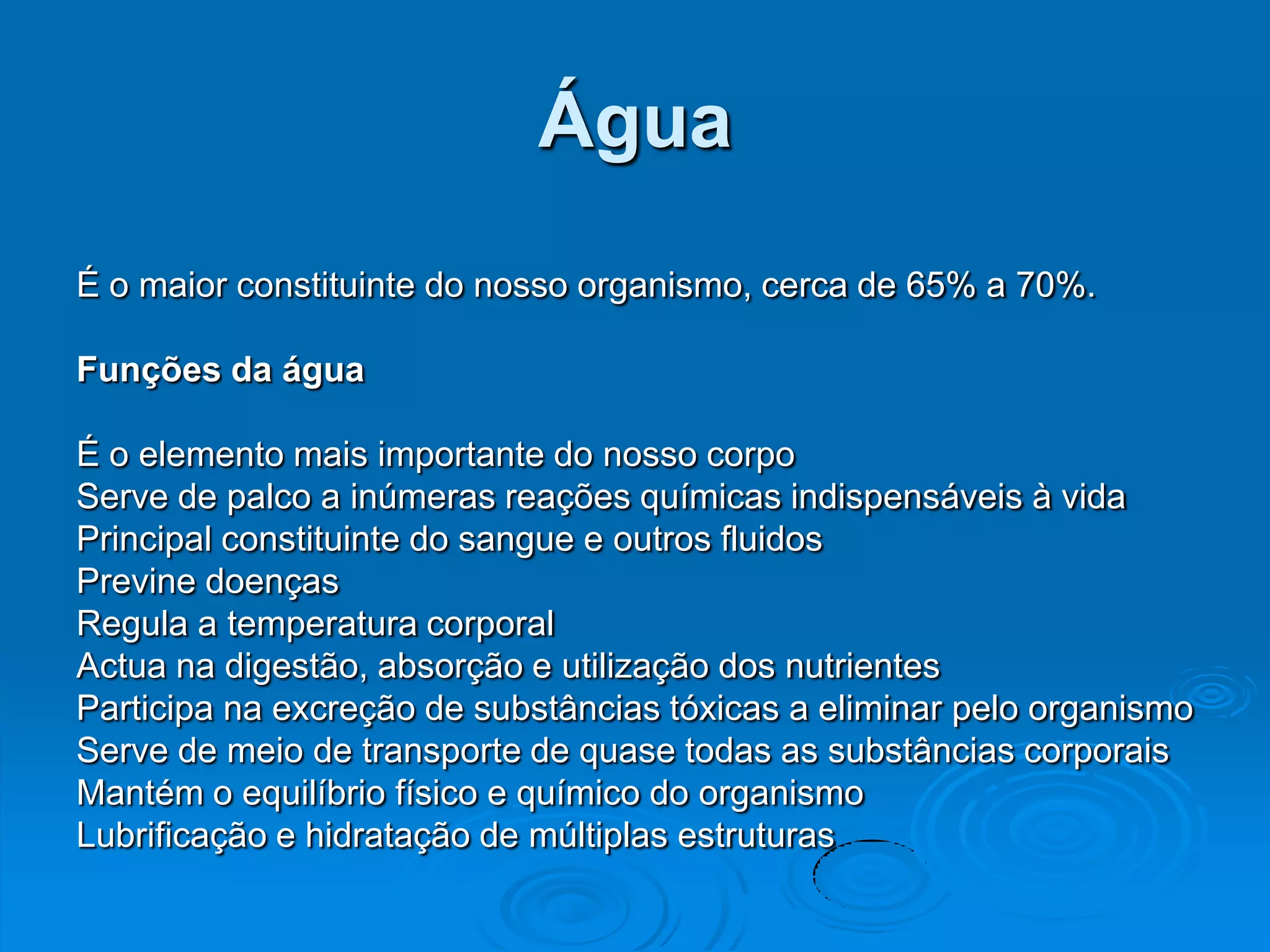 Água
É o maior constituinte do nosso organismo, cerca de 65% a 70%.

Funções da água

É o elemento mais importante do nosso corpo
Serve de palco a inúmeras reações químicas indispensáveis à vida
Principal constituinte do sangue e outros fluidos
Previne doenças
Regula a temperatura corporal
Actua na digestão, absorção e utilização dos nutrientes
Participa na excreção de substâncias tóxicas a eliminar pelo organismo
Serve de meio de transporte de quase todas as substâncias corporais
Mantém o equilíbrio físico e químico do organismo
Lubrificação e hidratação de múltiplas estruturas
 