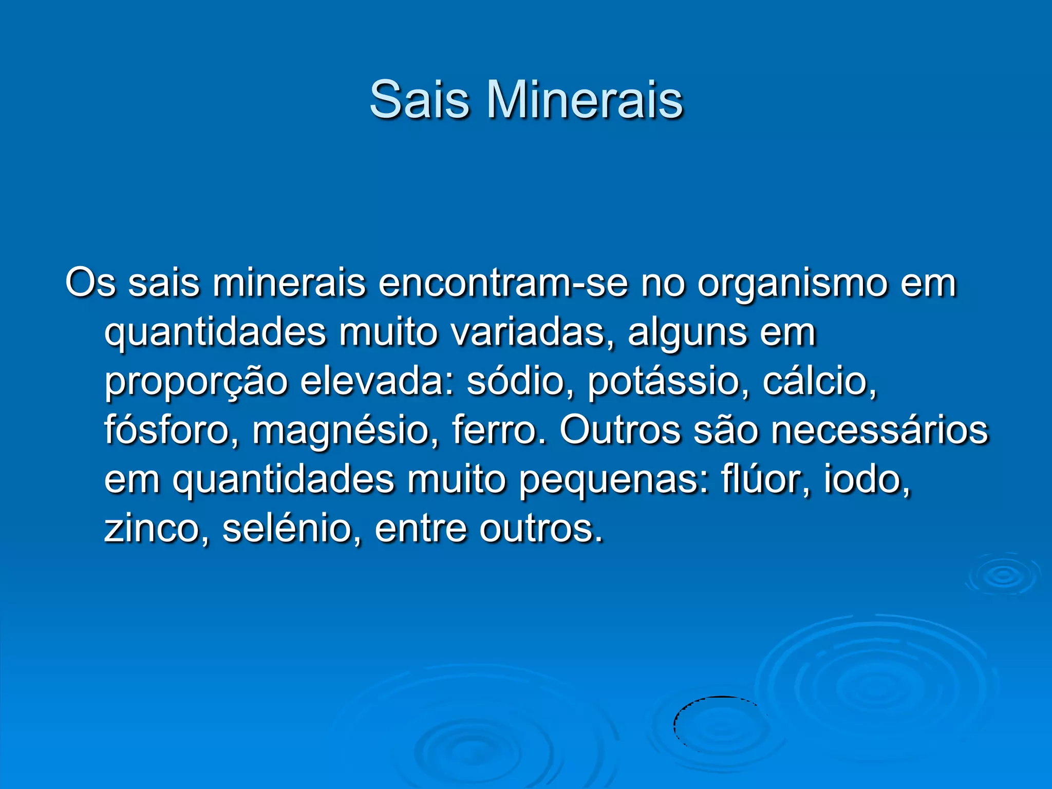 Sais Minerais


Os sais minerais encontram-se no organismo em
 quantidades muito variadas, alguns em
 proporção elevada: sódio, potássio, cálcio,
 fósforo, magnésio, ferro. Outros são necessários
 em quantidades muito pequenas: flúor, iodo,
 zinco, selénio, entre outros.
 