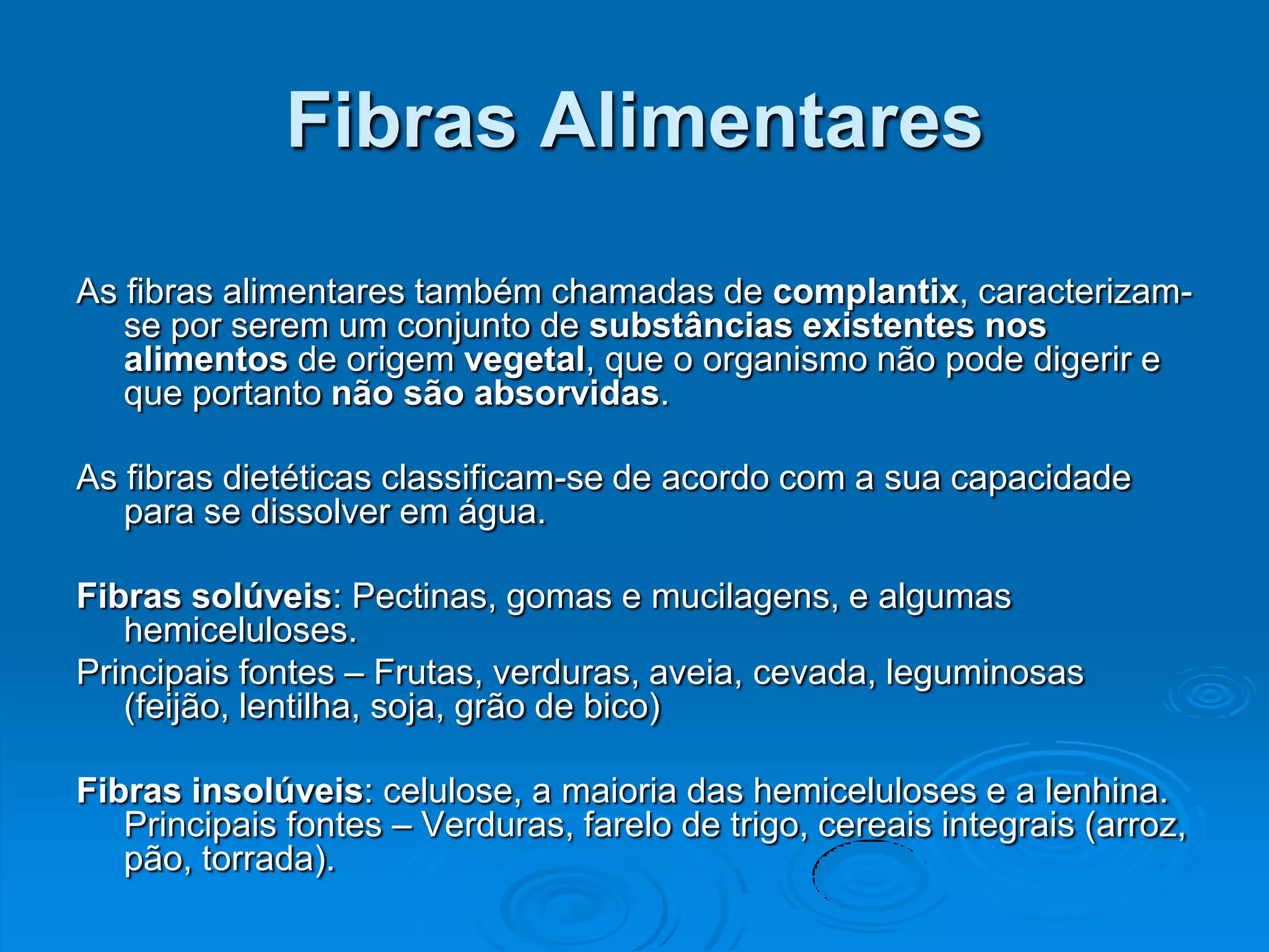 Fibras Alimentares

As fibras alimentares também chamadas de complantix, caracterizam-
   se por serem um conjunto de substâncias existentes nos
   alimentos de origem vegetal, que o organismo não pode digerir e
   que portanto não são absorvidas.

As fibras dietéticas classificam-se de acordo com a sua capacidade
   para se dissolver em água.

Fibras solúveis: Pectinas, gomas e mucilagens, e algumas
   hemiceluloses.
Principais fontes – Frutas, verduras, aveia, cevada, leguminosas
   (feijão, lentilha, soja, grão de bico)

Fibras insolúveis: celulose, a maioria das hemiceluloses e a lenhina.
   Principais fontes – Verduras, farelo de trigo, cereais integrais (arroz,
   pão, torrada).
 