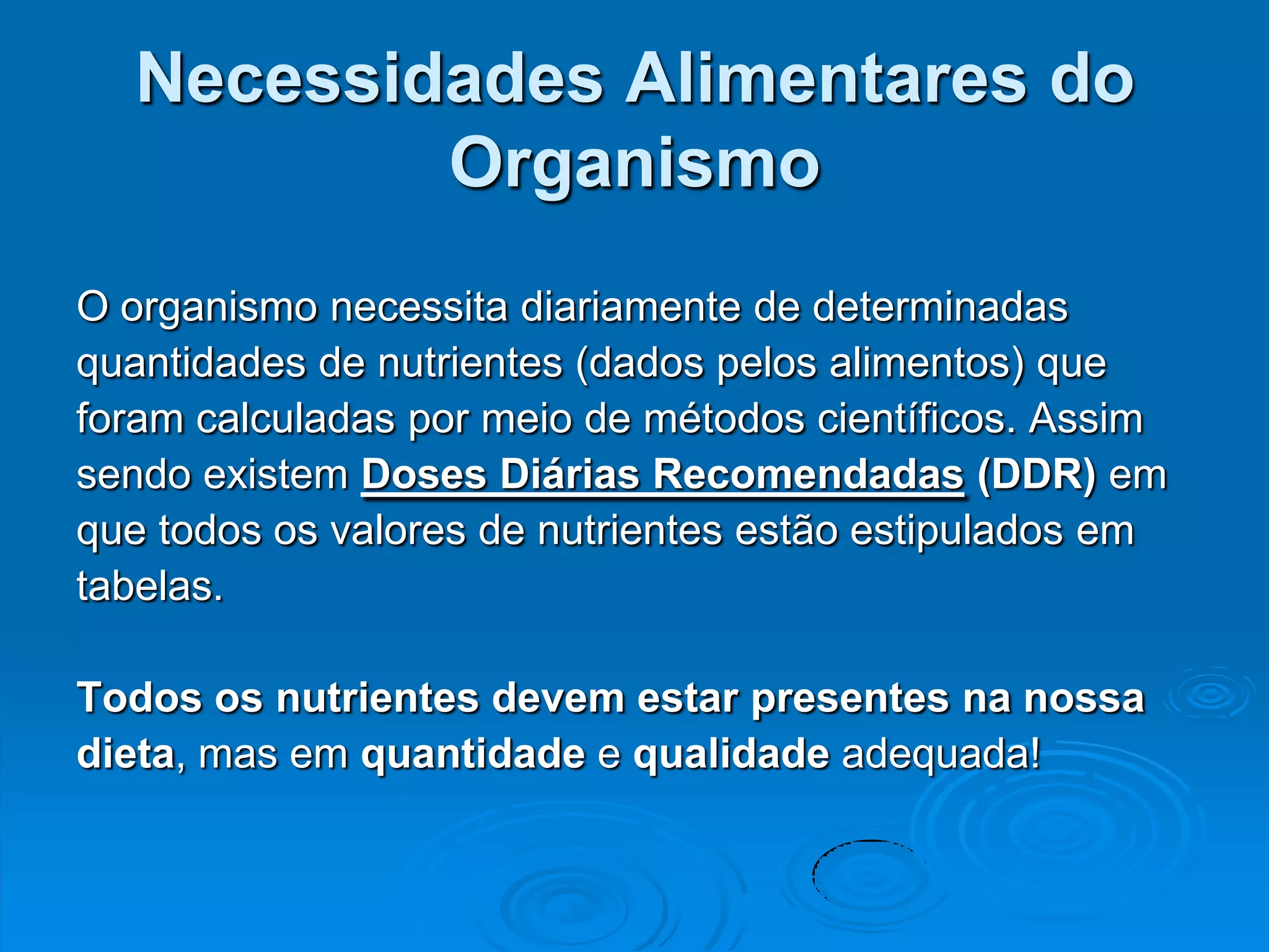 Necessidades Alimentares do
          Organismo
O organismo necessita diariamente de determinadas
quantidades de nutrientes (dados pelos alimentos) que
foram calculadas por meio de métodos científicos. Assim
sendo existem Doses Diárias Recomendadas (DDR) em
que todos os valores de nutrientes estão estipulados em
tabelas.

Todos os nutrientes devem estar presentes na nossa
dieta, mas em quantidade e qualidade adequada!
 