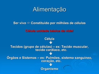 Alimentação

   Ser vivo  Constituído por milhões de células

           Célula unidade básica da vida!

                       Célula
                          
  Tecidos (grupo de células) – ex: Tecido muscular,
                 tecido cardíaco, etc.
                          
Órgãos e Sistemas – ex: Pulmões, sistema sanguíneo,
                     coração, etc.
                          
                     Organismo
 