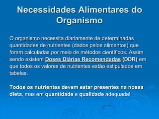 Necessidades Alimentares do
          Organismo
O organismo necessita diariamente de determinadas
quantidades de nutrientes (dados pelos alimentos) que
foram calculadas por meio de métodos científicos. Assim
sendo existem Doses Diárias Recomendadas (DDR) em
que todos os valores de nutrientes estão estipulados em
tabelas.

Todos os nutrientes devem estar presentes na nossa
dieta, mas em quantidade e qualidade adequada!
 