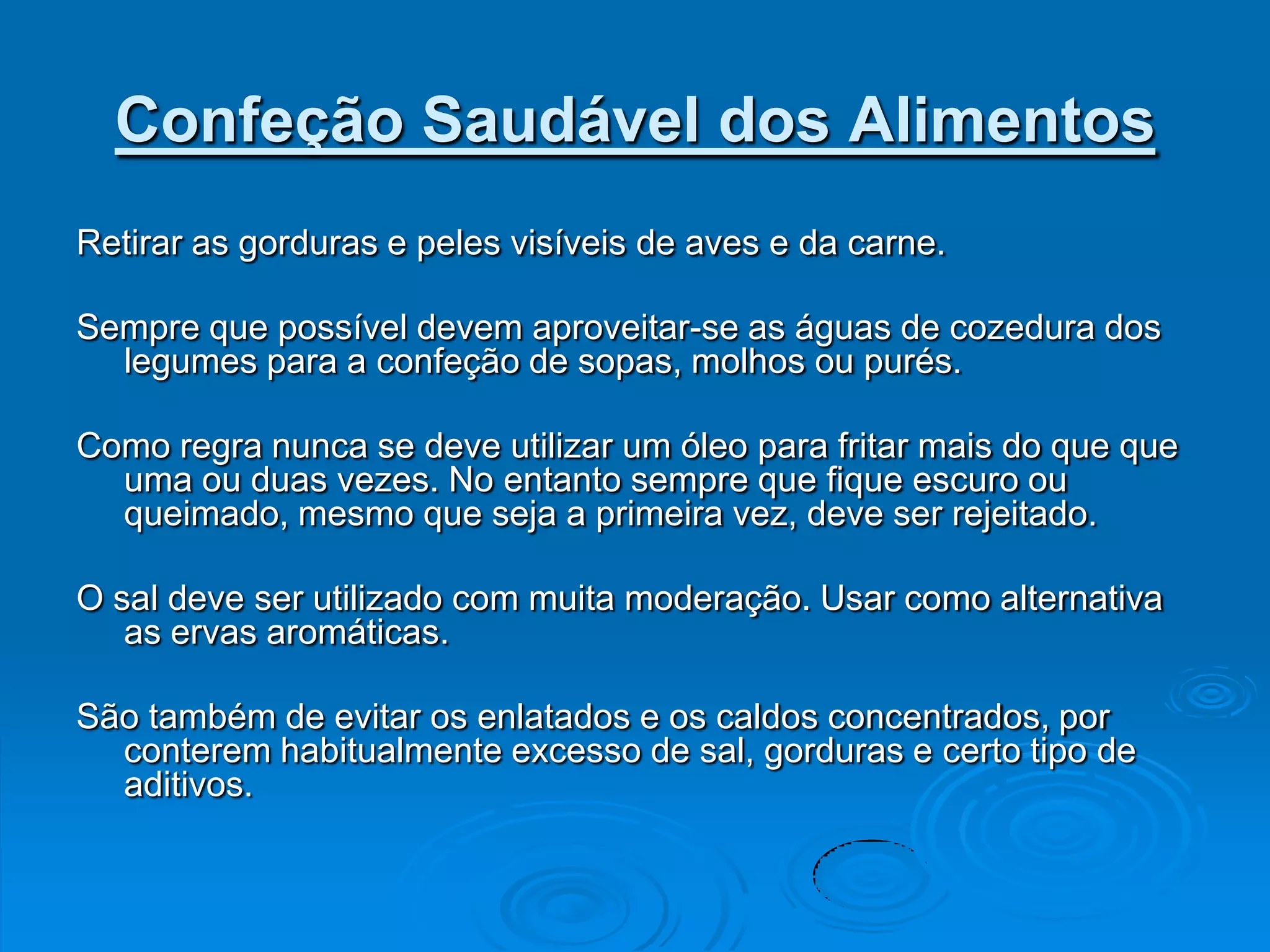 Confeção Saudável dos Alimentos
Retirar as gorduras e peles visíveis de aves e da carne.

Sempre que possível devem aproveitar-se as águas de cozedura dos
  legumes para a confeção de sopas, molhos ou purés.

Como regra nunca se deve utilizar um óleo para fritar mais do que que
  uma ou duas vezes. No entanto sempre que fique escuro ou
  queimado, mesmo que seja a primeira vez, deve ser rejeitado.

O sal deve ser utilizado com muita moderação. Usar como alternativa
   as ervas aromáticas.

São também de evitar os enlatados e os caldos concentrados, por
  conterem habitualmente excesso de sal, gorduras e certo tipo de
  aditivos.
 