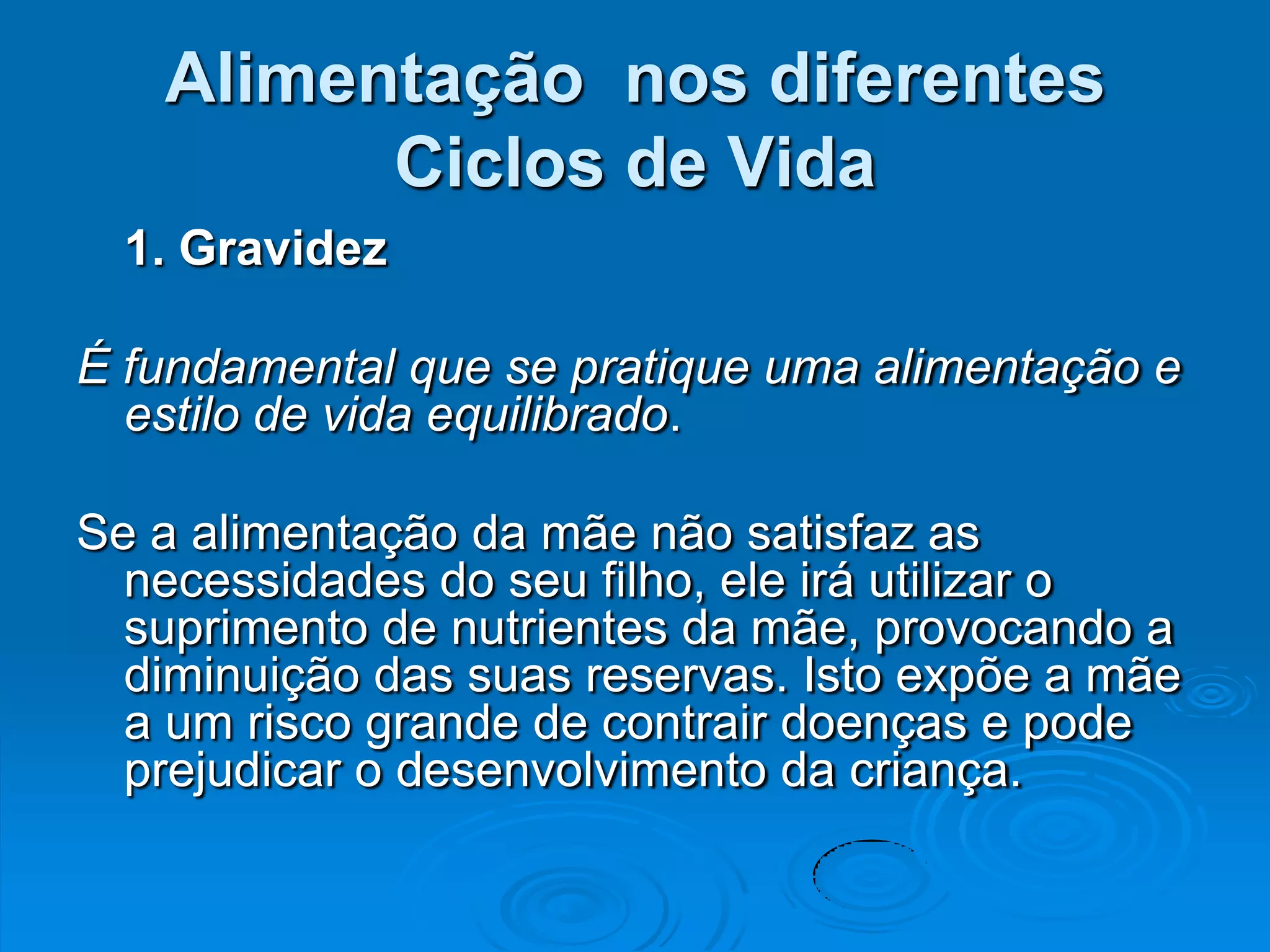 Alimentação nos diferentes
         Ciclos de Vida
  1. Gravidez

É fundamental que se pratique uma alimentação e
  estilo de vida equilibrado.

Se a alimentação da mãe não satisfaz as
  necessidades do seu filho, ele irá utilizar o
  suprimento de nutrientes da mãe, provocando a
  diminuição das suas reservas. Isto expõe a mãe
  a um risco grande de contrair doenças e pode
  prejudicar o desenvolvimento da criança.
 