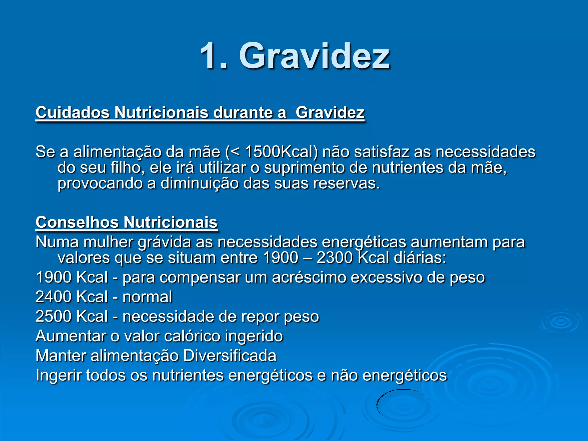 1. Gravidez
Cuidados Nutricionais durante a Gravidez

Se a alimentação da mãe (< 1500Kcal) não satisfaz as necessidades
  do seu filho, ele irá utilizar o suprimento de nutrientes da mãe,
  provocando a diminuição das suas reservas.

Conselhos Nutricionais
Numa mulher grávida as necessidades energéticas aumentam para
   valores que se situam entre 1900 – 2300 Kcal diárias:
1900 Kcal - para compensar um acréscimo excessivo de peso
2400 Kcal - normal
2500 Kcal - necessidade de repor peso
Aumentar o valor calórico ingerido
Manter alimentação Diversificada
Ingerir todos os nutrientes energéticos e não energéticos
 