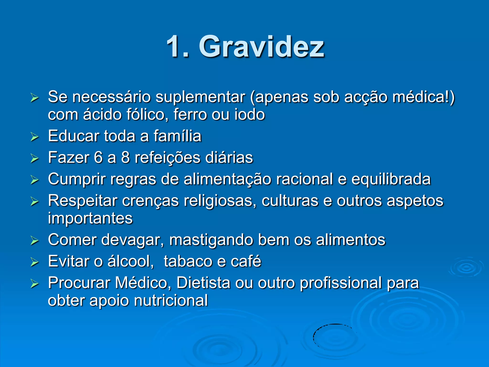 1. Gravidez
   Se necessário suplementar (apenas sob acção médica!)
    com ácido fólico, ferro ou iodo
   Educar toda a família
   Fazer 6 a 8 refeições diárias
   Cumprir regras de alimentação racional e equilibrada
   Respeitar crenças religiosas, culturas e outros aspetos
    importantes
   Comer devagar, mastigando bem os alimentos
   Evitar o álcool, tabaco e café
   Procurar Médico, Dietista ou outro profissional para
    obter apoio nutricional
 