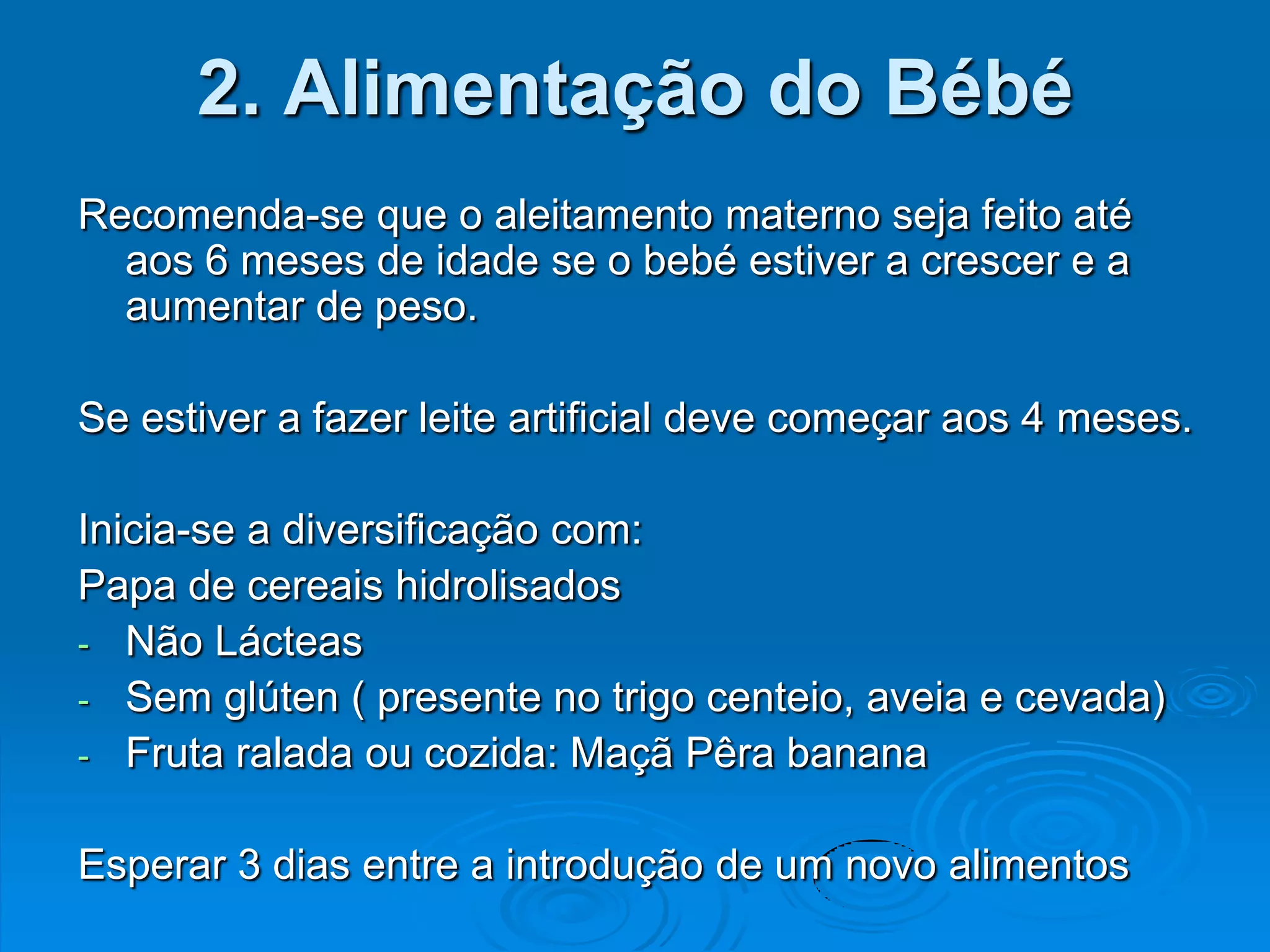 2. Alimentação do Bébé
Recomenda-se que o aleitamento materno seja feito até
  aos 6 meses de idade se o bebé estiver a crescer e a
  aumentar de peso.

Se estiver a fazer leite artificial deve começar aos 4 meses.

Inicia-se a diversificação com:
Papa de cereais hidrolisados
- Não Lácteas
- Sem glúten ( presente no trigo centeio, aveia e cevada)
- Fruta ralada ou cozida: Maçã Pêra banana


Esperar 3 dias entre a introdução de um novo alimentos
 