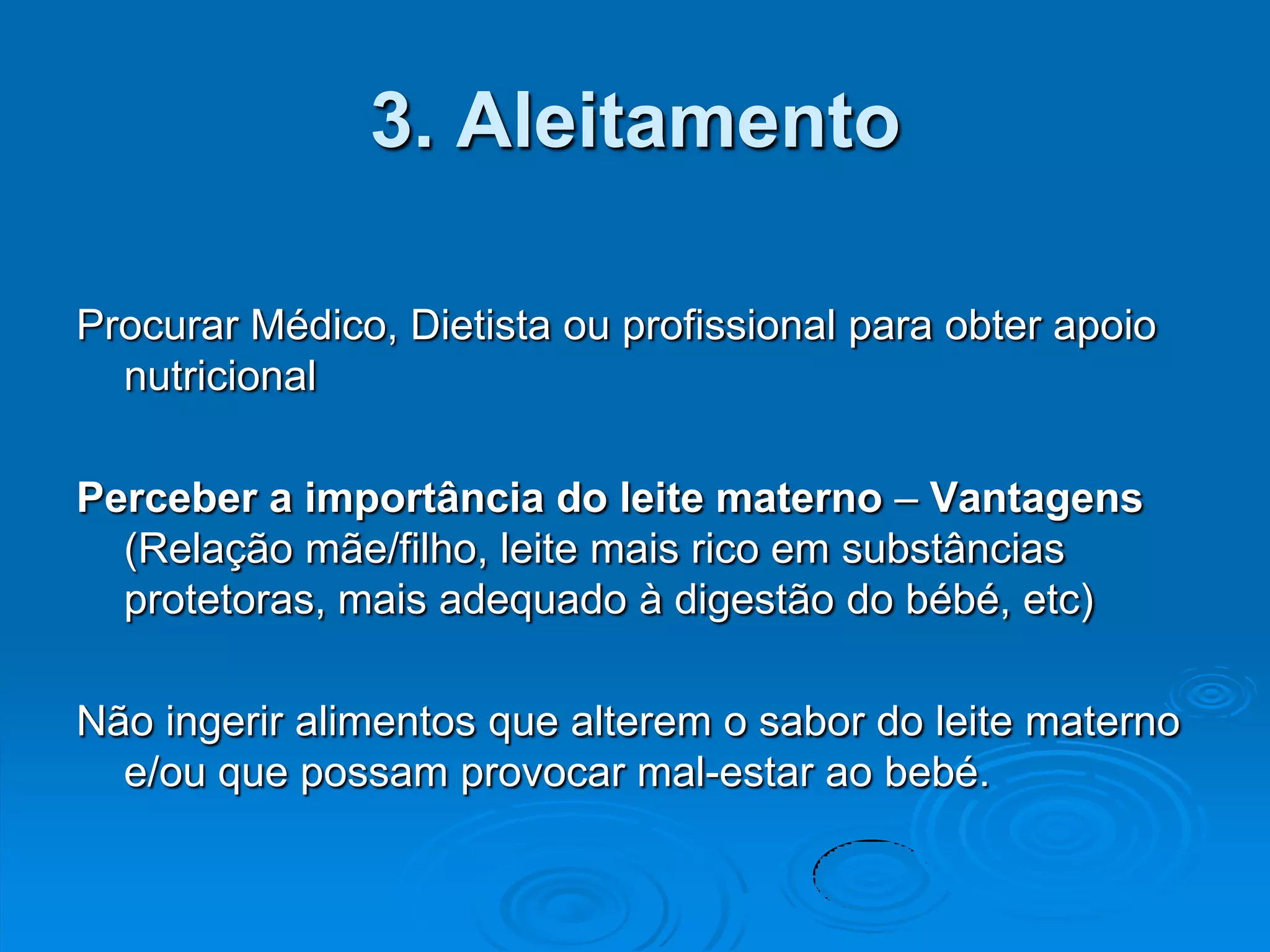 3. Aleitamento

Procurar Médico, Dietista ou profissional para obter apoio
  nutricional

Perceber a importância do leite materno – Vantagens
  (Relação mãe/filho, leite mais rico em substâncias
  protetoras, mais adequado à digestão do bébé, etc)

Não ingerir alimentos que alterem o sabor do leite materno
  e/ou que possam provocar mal-estar ao bebé.
 