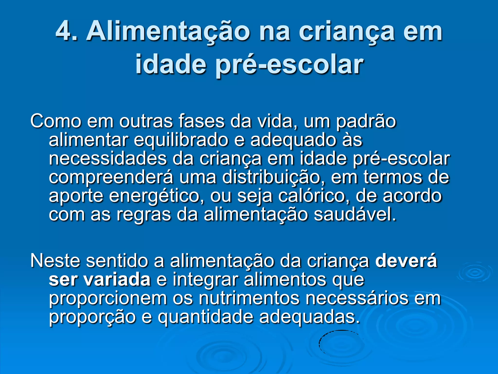4. Alimentação na criança em
         idade pré-escolar
Como em outras fases da vida, um padrão
 alimentar equilibrado e adequado às
 necessidades da criança em idade pré-escolar
 compreenderá uma distribuição, em termos de
 aporte energético, ou seja calórico, de acordo
 com as regras da alimentação saudável.

Neste sentido a alimentação da criança deverá
 ser variada e integrar alimentos que
 proporcionem os nutrimentos necessários em
 proporção e quantidade adequadas.
 