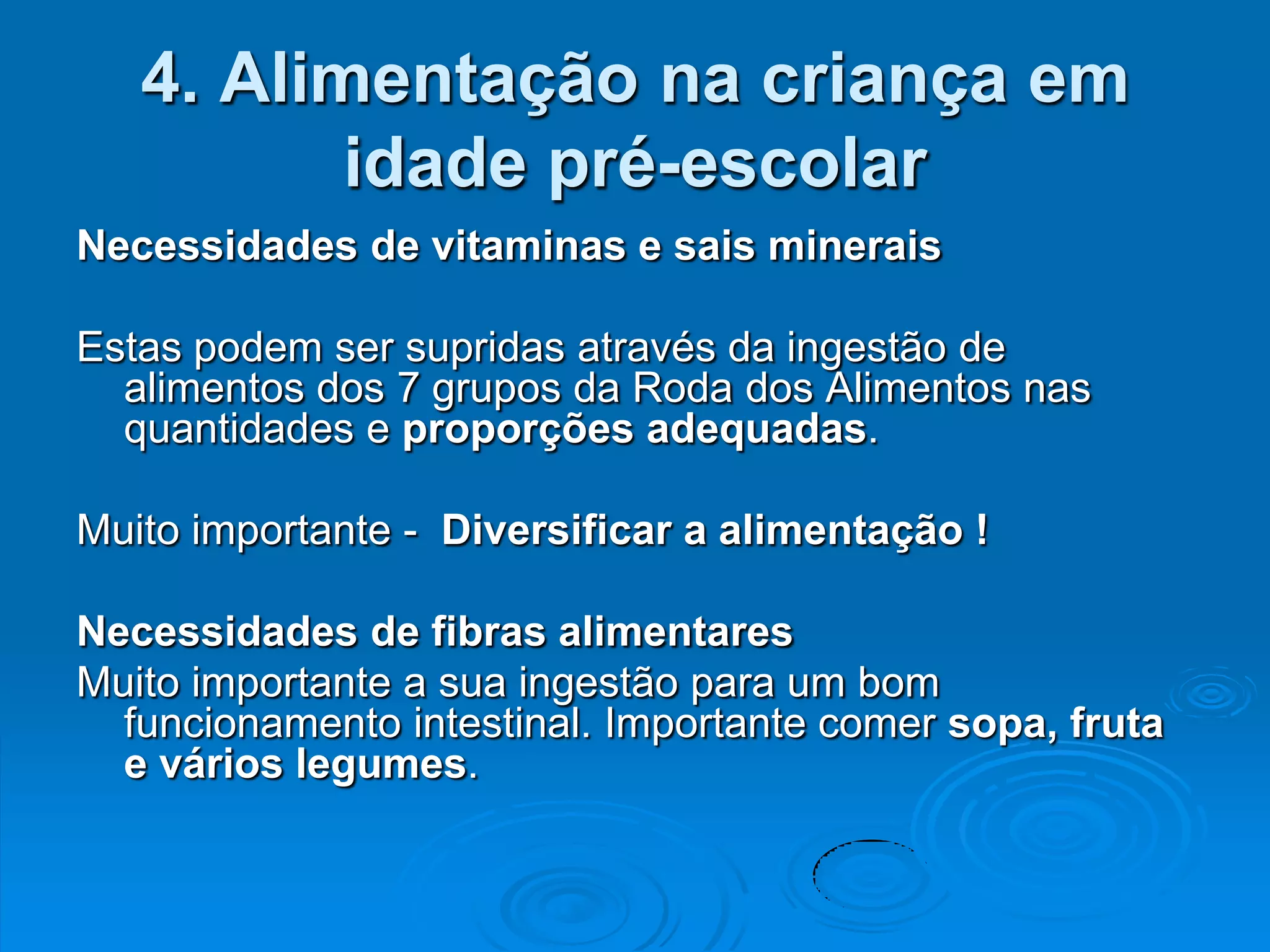 4. Alimentação na criança em
          idade pré-escolar
Necessidades de vitaminas e sais minerais

Estas podem ser supridas através da ingestão de
  alimentos dos 7 grupos da Roda dos Alimentos nas
  quantidades e proporções adequadas.

Muito importante - Diversificar a alimentação !

Necessidades de fibras alimentares
Muito importante a sua ingestão para um bom
  funcionamento intestinal. Importante comer sopa, fruta
  e vários legumes.
 