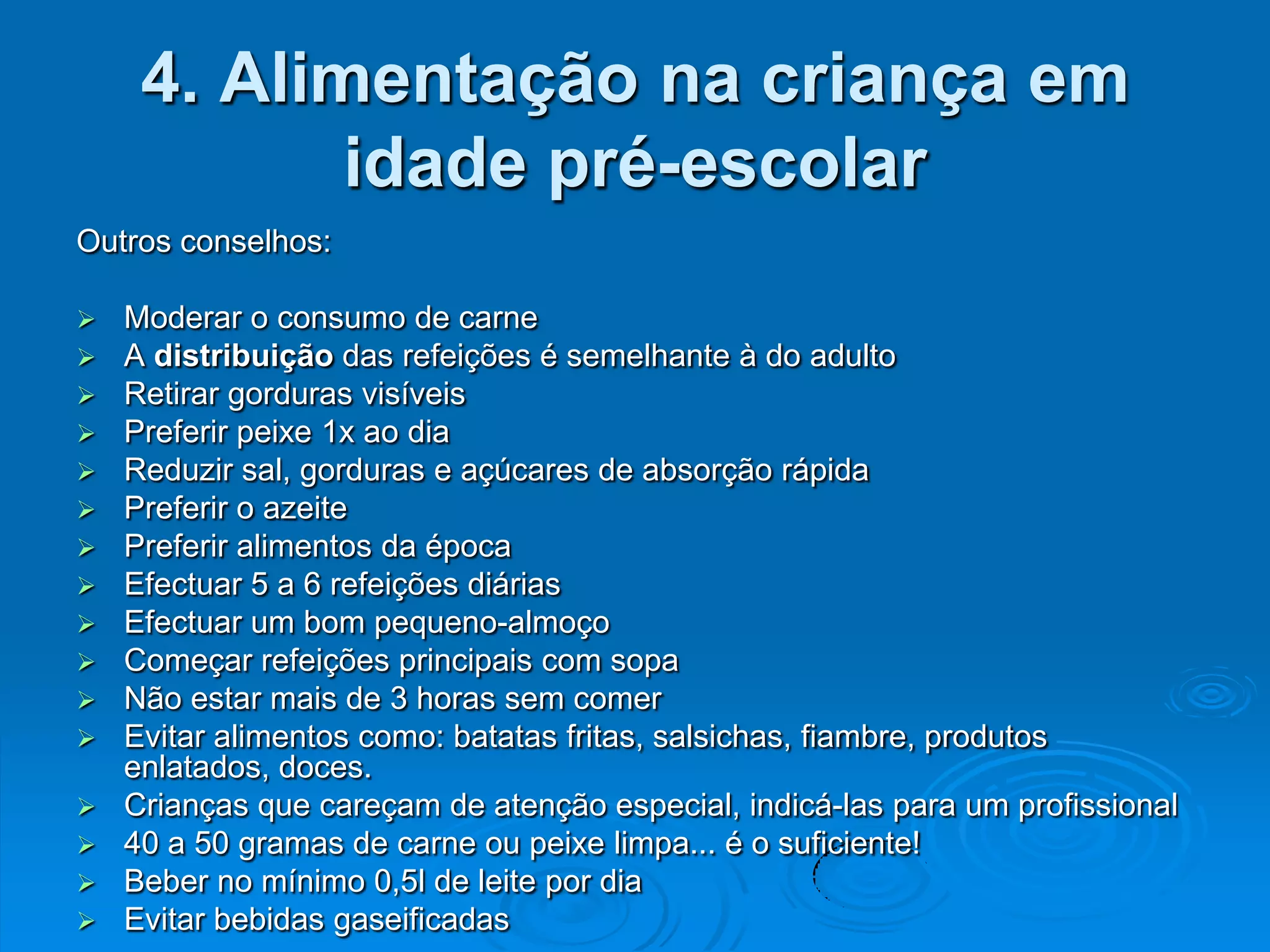 4. Alimentação na criança em
           idade pré-escolar
Outros conselhos:

 Moderar o consumo de carne
 A distribuição das refeições é semelhante à do adulto
 Retirar gorduras visíveis
 Preferir peixe 1x ao dia
 Reduzir sal, gorduras e açúcares de absorção rápida
 Preferir o azeite
 Preferir alimentos da época
 Efectuar 5 a 6 refeições diárias
 Efectuar um bom pequeno-almoço
 Começar refeições principais com sopa
 Não estar mais de 3 horas sem comer
 Evitar alimentos como: batatas fritas, salsichas, fiambre, produtos
  enlatados, doces.
 Crianças que careçam de atenção especial, indicá-las para um profissional
 40 a 50 gramas de carne ou peixe limpa... é o suficiente!
 Beber no mínimo 0,5l de leite por dia
 Evitar bebidas gaseificadas
 