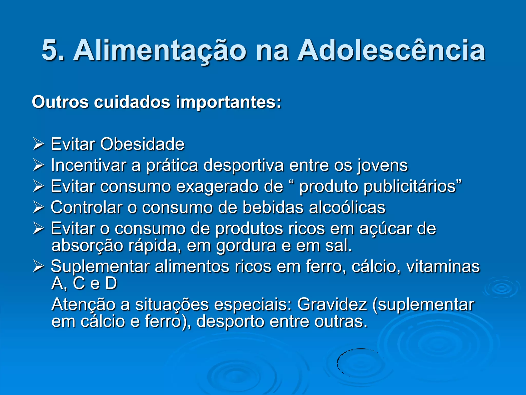 5. Alimentação na Adolescência
Outros cuidados importantes:

 Evitar Obesidade
 Incentivar a prática desportiva entre os jovens
 Evitar consumo exagerado de “ produto publicitários”
 Controlar o consumo de bebidas alcoólicas
 Evitar o consumo de produtos ricos em açúcar de
  absorção rápida, em gordura e em sal.
 Suplementar alimentos ricos em ferro, cálcio, vitaminas
  A, C e D
  Atenção a situações especiais: Gravidez (suplementar
  em cálcio e ferro), desporto entre outras.
 