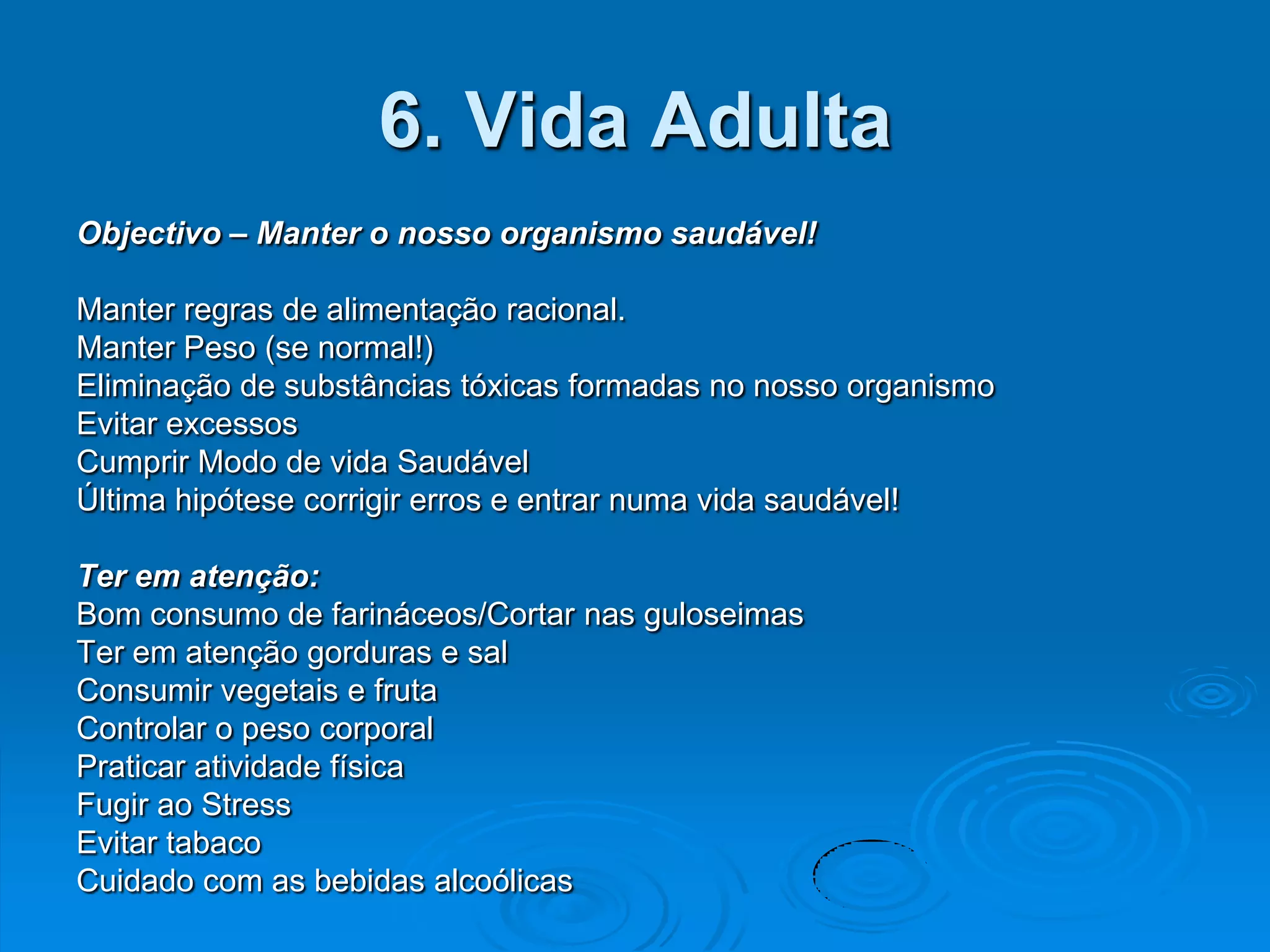 6. Vida Adulta
Objectivo – Manter o nosso organismo saudável!

Manter regras de alimentação racional.
Manter Peso (se normal!)
Eliminação de substâncias tóxicas formadas no nosso organismo
Evitar excessos
Cumprir Modo de vida Saudável
Última hipótese corrigir erros e entrar numa vida saudável!

Ter em atenção:
Bom consumo de farináceos/Cortar nas guloseimas
Ter em atenção gorduras e sal
Consumir vegetais e fruta
Controlar o peso corporal
Praticar atividade física
Fugir ao Stress
Evitar tabaco
Cuidado com as bebidas alcoólicas
 