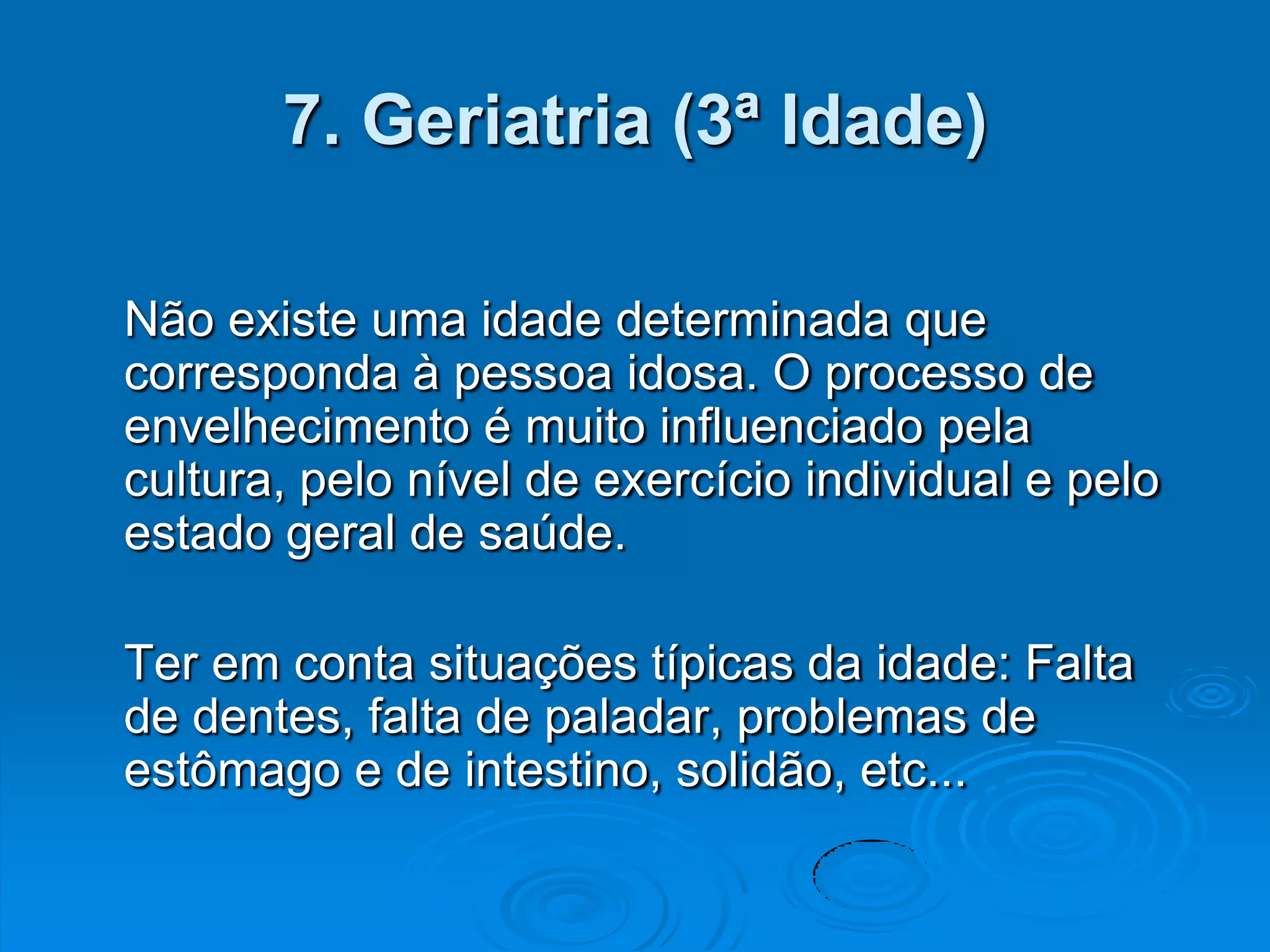 7. Geriatria (3ª Idade)

Não existe uma idade determinada que
corresponda à pessoa idosa. O processo de
envelhecimento é muito influenciado pela
cultura, pelo nível de exercício individual e pelo
estado geral de saúde.

Ter em conta situações típicas da idade: Falta
de dentes, falta de paladar, problemas de
estômago e de intestino, solidão, etc...
 