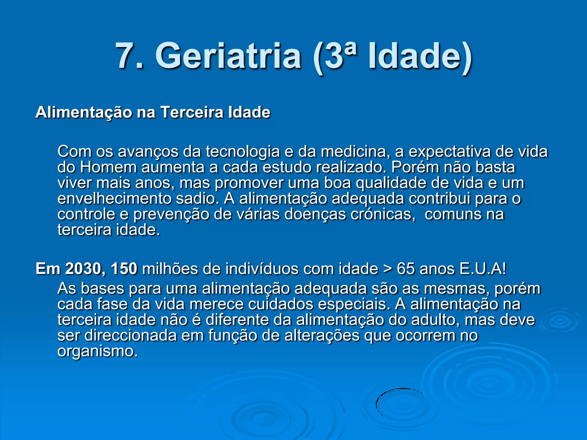 7. Geriatria (3ª Idade)
Alimentação na Terceira Idade

  Com os avanços da tecnologia e da medicina, a expectativa de vida
  do Homem aumenta a cada estudo realizado. Porém não basta
  viver mais anos, mas promover uma boa qualidade de vida e um
  envelhecimento sadio. A alimentação adequada contribui para o
  controle e prevenção de várias doenças crónicas, comuns na
  terceira idade.

Em 2030, 150 milhões de indivíduos com idade > 65 anos E.U.A!
  As bases para uma alimentação adequada são as mesmas, porém
  cada fase da vida merece cuidados especiais. A alimentação na
  terceira idade não é diferente da alimentação do adulto, mas deve
  ser direccionada em função de alterações que ocorrem no
  organismo.
 