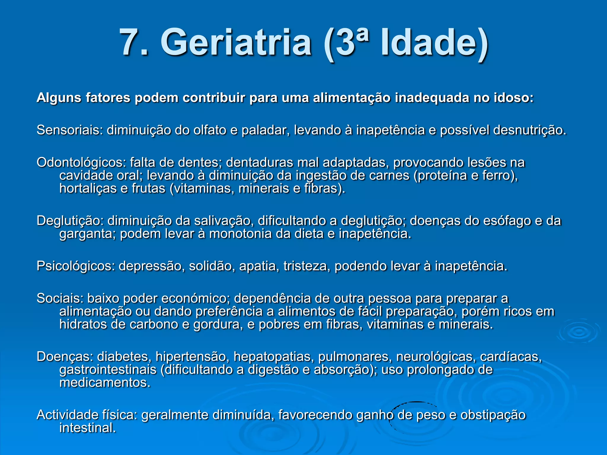 7. Geriatria (3ª Idade)
Alguns fatores podem contribuir para uma alimentação inadequada no idoso:

Sensoriais: diminuição do olfato e paladar, levando à inapetência e possível desnutrição.

Odontológicos: falta de dentes; dentaduras mal adaptadas, provocando lesões na
   cavidade oral; levando à diminuição da ingestão de carnes (proteína e ferro),
   hortaliças e frutas (vitaminas, minerais e fibras).

Deglutição: diminuição da salivação, dificultando a deglutição; doenças do esófago e da
   garganta; podem levar à monotonia da dieta e inapetência.

Psicológicos: depressão, solidão, apatia, tristeza, podendo levar à inapetência.

Sociais: baixo poder económico; dependência de outra pessoa para preparar a
   alimentação ou dando preferência a alimentos de fácil preparação, porém ricos em
   hidratos de carbono e gordura, e pobres em fibras, vitaminas e minerais.

Doenças: diabetes, hipertensão, hepatopatias, pulmonares, neurológicas, cardíacas,
   gastrointestinais (dificultando a digestão e absorção); uso prolongado de
   medicamentos.

Actividade física: geralmente diminuída, favorecendo ganho de peso e obstipação
    intestinal.
 