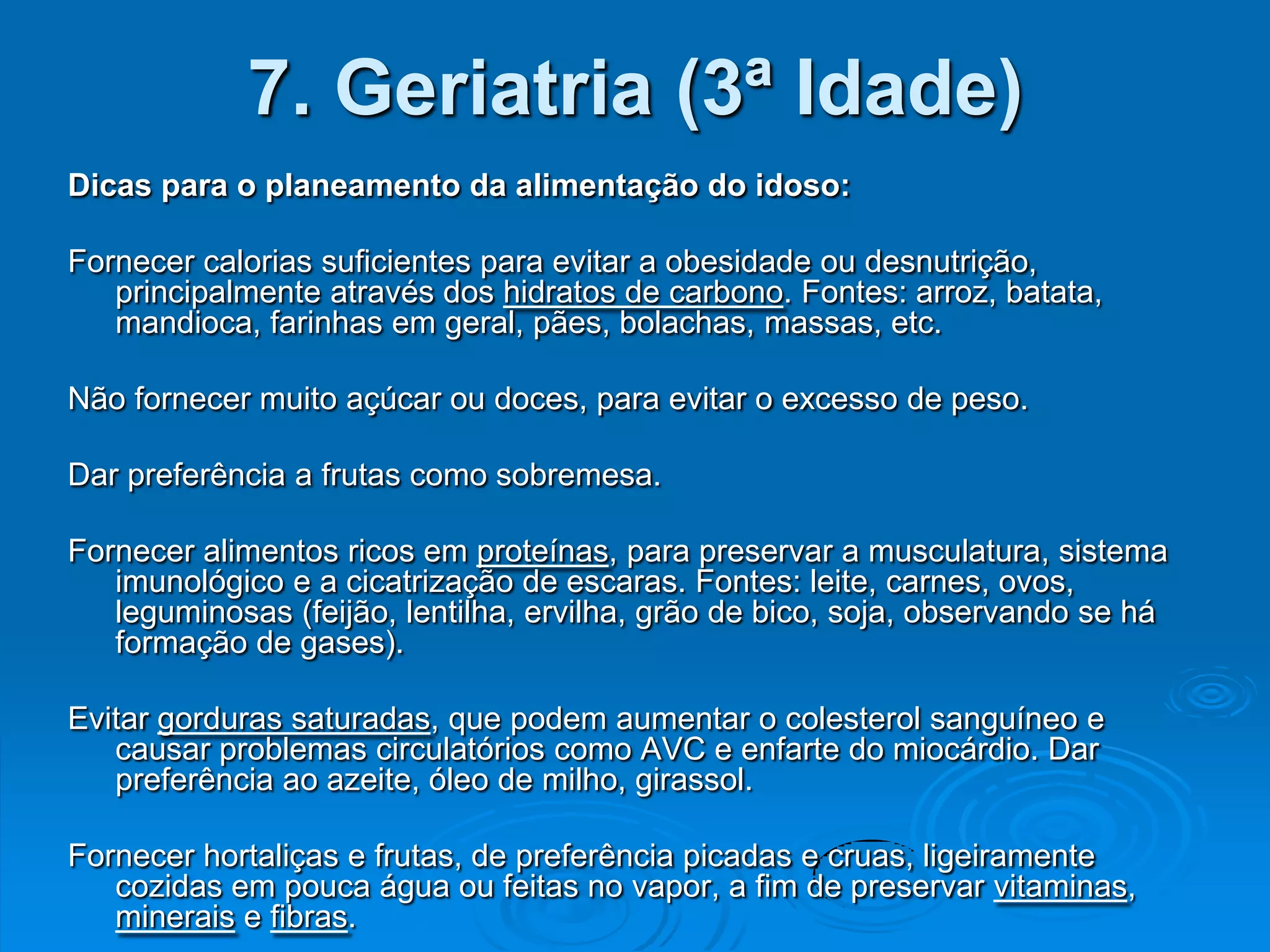 7. Geriatria (3ª Idade)
Dicas para o planeamento da alimentação do idoso:

Fornecer calorias suficientes para evitar a obesidade ou desnutrição,
   principalmente através dos hidratos de carbono. Fontes: arroz, batata,
   mandioca, farinhas em geral, pães, bolachas, massas, etc.

Não fornecer muito açúcar ou doces, para evitar o excesso de peso.

Dar preferência a frutas como sobremesa.

Fornecer alimentos ricos em proteínas, para preservar a musculatura, sistema
   imunológico e a cicatrização de escaras. Fontes: leite, carnes, ovos,
   leguminosas (feijão, lentilha, ervilha, grão de bico, soja, observando se há
   formação de gases).

Evitar gorduras saturadas, que podem aumentar o colesterol sanguíneo e
   causar problemas circulatórios como AVC e enfarte do miocárdio. Dar
   preferência ao azeite, óleo de milho, girassol.

Fornecer hortaliças e frutas, de preferência picadas e cruas, ligeiramente
   cozidas em pouca água ou feitas no vapor, a fim de preservar vitaminas,
   minerais e fibras.
 