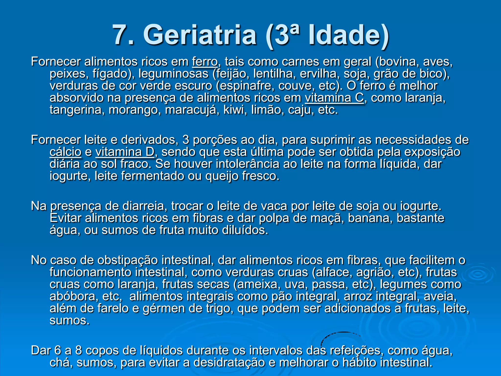 7. Geriatria (3ª Idade)
Fornecer alimentos ricos em ferro, tais como carnes em geral (bovina, aves,
   peixes, fígado), leguminosas (feijão, lentilha, ervilha, soja, grão de bico),
   verduras de cor verde escuro (espinafre, couve, etc). O ferro é melhor
   absorvido na presença de alimentos ricos em vitamina C, como laranja,
   tangerina, morango, maracujá, kiwi, limão, caju, etc.

Fornecer leite e derivados, 3 porções ao dia, para suprimir as necessidades de
   cálcio e vitamina D, sendo que esta última pode ser obtida pela exposição
   diária ao sol fraco. Se houver intolerância ao leite na forma líquida, dar
   iogurte, leite fermentado ou queijo fresco.

Na presença de diarreia, trocar o leite de vaca por leite de soja ou iogurte.
   Evitar alimentos ricos em fibras e dar polpa de maçã, banana, bastante
   água, ou sumos de fruta muito diluídos.

No caso de obstipação intestinal, dar alimentos ricos em fibras, que facilitem o
   funcionamento intestinal, como verduras cruas (alface, agrião, etc), frutas
   cruas como laranja, frutas secas (ameixa, uva, passa, etc), legumes como
   abóbora, etc, alimentos integrais como pão integral, arroz integral, aveia,
   além de farelo e gérmen de trigo, que podem ser adicionados a frutas, leite,
   sumos.

Dar 6 a 8 copos de líquidos durante os intervalos das refeições, como água,
   chá, sumos, para evitar a desidratação e melhorar o hábito intestinal.
 